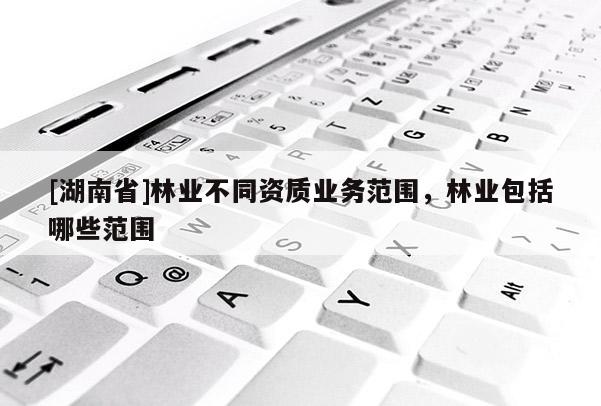 [湖南省]林業(yè)不同資質(zhì)業(yè)務(wù)范圍，林業(yè)包括哪些范圍