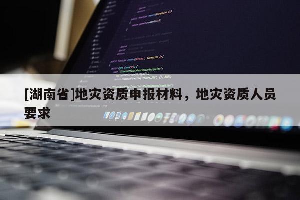 [湖南省]地災(zāi)資質(zhì)申報(bào)材料，地災(zāi)資質(zhì)人員要求