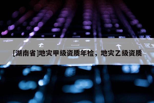 [湖南省]地災(zāi)甲級資質(zhì)年檢，地災(zāi)乙級資質(zhì)