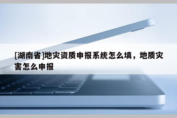 [湖南省]地災(zāi)資質(zhì)申報(bào)系統(tǒng)怎么填，地質(zhì)災(zāi)害怎么申報(bào)