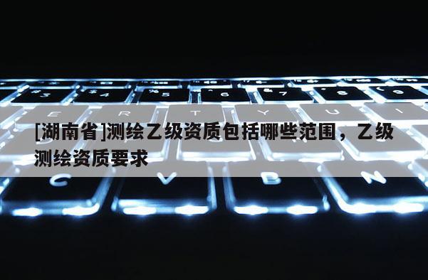 [湖南省]測(cè)繪乙級(jí)資質(zhì)包括哪些范圍，乙級(jí)測(cè)繪資質(zhì)要求