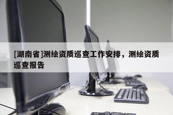 [湖南省]測繪資質(zhì)巡查工作安排，測繪資質(zhì)巡查報告