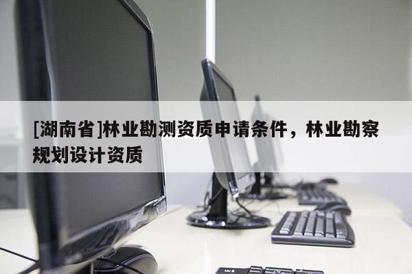 [湖南省]林業(yè)勘測資質(zhì)申請條件，林業(yè)勘察規(guī)劃設(shè)計(jì)資質(zhì)