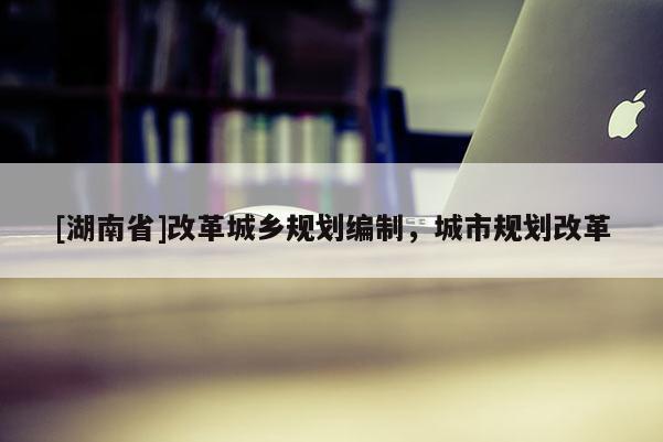 [湖南省]改革城鄉(xiāng)規(guī)劃編制，城市規(guī)劃改革
