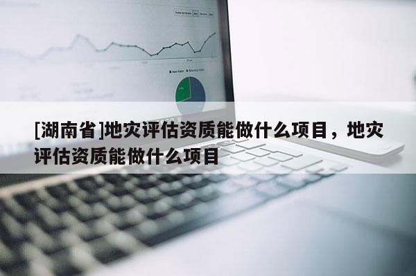 [湖南省]地災(zāi)評(píng)估資質(zhì)能做什么項(xiàng)目，地災(zāi)評(píng)估資質(zhì)能做什么項(xiàng)目