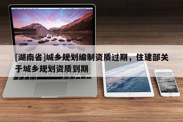 [湖南省]城鄉(xiāng)規(guī)劃編制資質過期，住建部關于城鄉(xiāng)規(guī)劃資質到期