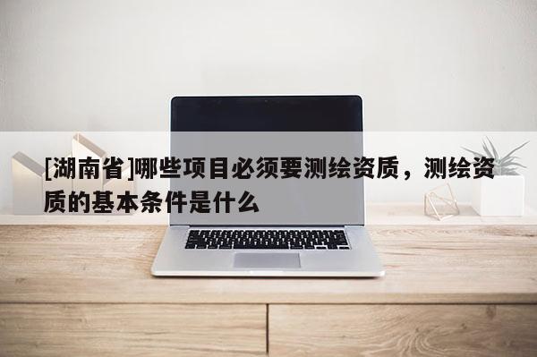 [湖南省]哪些項目必須要測繪資質(zhì)，測繪資質(zhì)的基本條件是什么