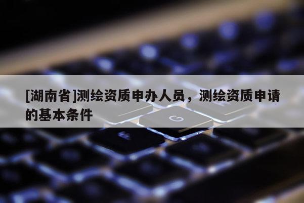[湖南省]測繪資質(zhì)申辦人員，測繪資質(zhì)申請的基本條件