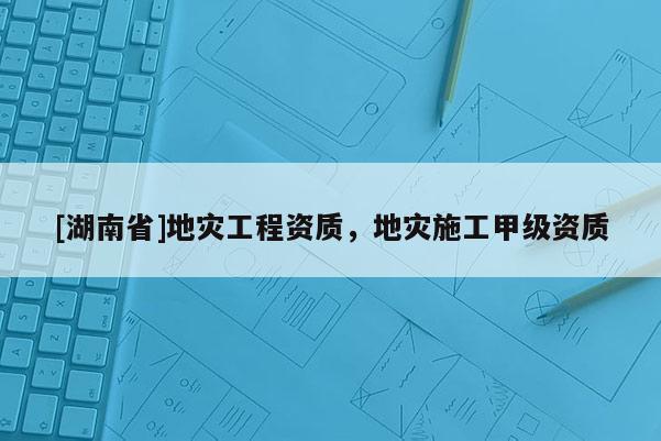 [湖南省]地災(zāi)工程資質(zhì)，地災(zāi)施工甲級資質(zhì)