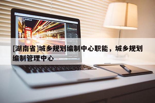 [湖南省]城鄉(xiāng)規(guī)劃編制中心職能，城鄉(xiāng)規(guī)劃編制管理中心