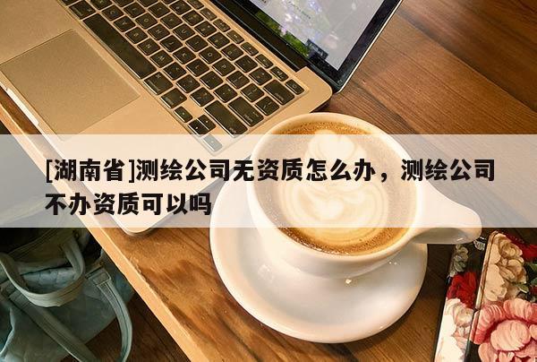 [湖南省]測繪公司無資質(zhì)怎么辦，測繪公司不辦資質(zhì)可以嗎