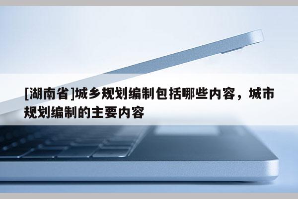[湖南省]城鄉(xiāng)規(guī)劃編制包括哪些內(nèi)容，城市規(guī)劃編制的主要內(nèi)容