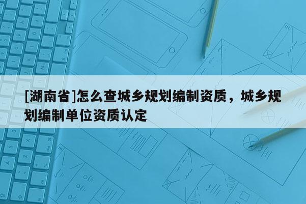 [湖南省]怎么查城鄉(xiāng)規(guī)劃編制資質(zhì)，城鄉(xiāng)規(guī)劃編制單位資質(zhì)認(rèn)定