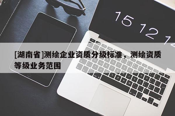 [湖南省]測(cè)繪企業(yè)資質(zhì)分級(jí)標(biāo)準(zhǔn)，測(cè)繪資質(zhì)等級(jí)業(yè)務(wù)范圍