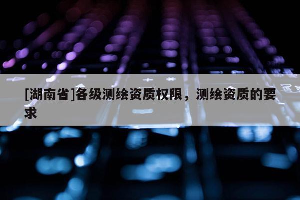 [湖南省]各級測繪資質(zhì)權(quán)限，測繪資質(zhì)的要求