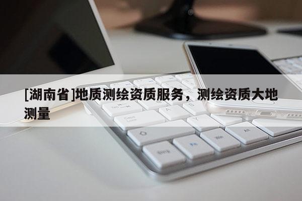 [湖南省]地質(zhì)測(cè)繪資質(zhì)服務(wù)，測(cè)繪資質(zhì)大地測(cè)量