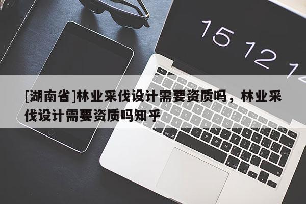 [湖南省]林業(yè)采伐設(shè)計需要資質(zhì)嗎，林業(yè)采伐設(shè)計需要資質(zhì)嗎知乎