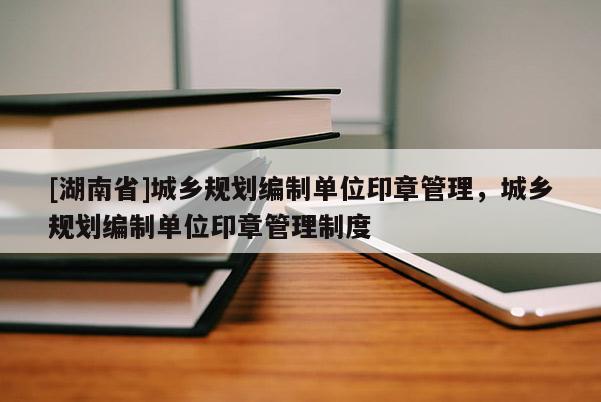 [湖南省]城鄉(xiāng)規(guī)劃編制單位印章管理，城鄉(xiāng)規(guī)劃編制單位印章管理制度