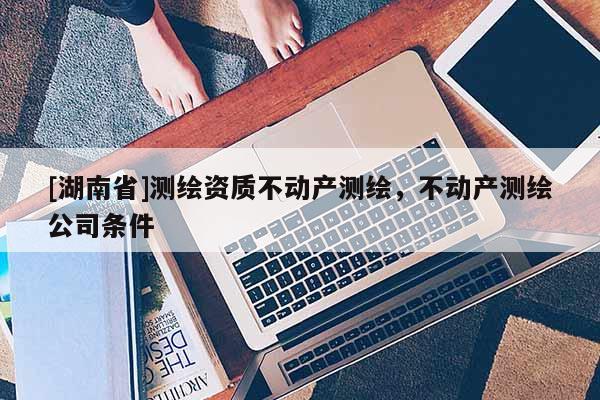[湖南省]測繪資質(zhì)不動產(chǎn)測繪，不動產(chǎn)測繪公司條件