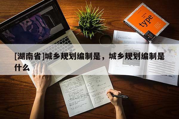 [湖南省]城鄉(xiāng)規(guī)劃編制是，城鄉(xiāng)規(guī)劃編制是什么