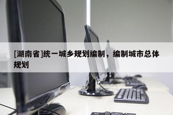 [湖南省]統(tǒng)一城鄉(xiāng)規(guī)劃編制，編制城市總體規(guī)劃