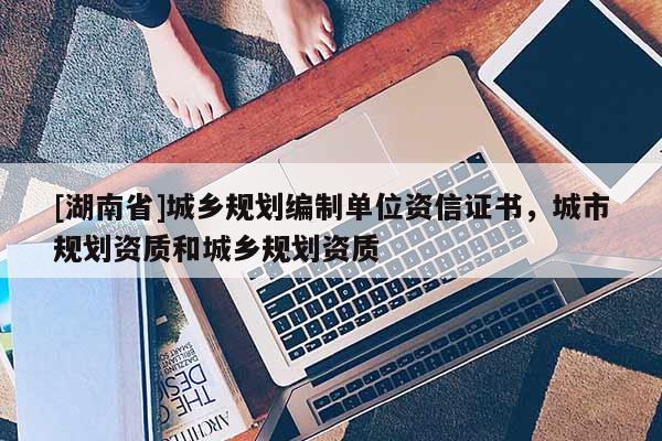 [湖南省]城鄉(xiāng)規(guī)劃編制單位資信證書(shū)，城市規(guī)劃資質(zhì)和城鄉(xiāng)規(guī)劃資質(zhì)