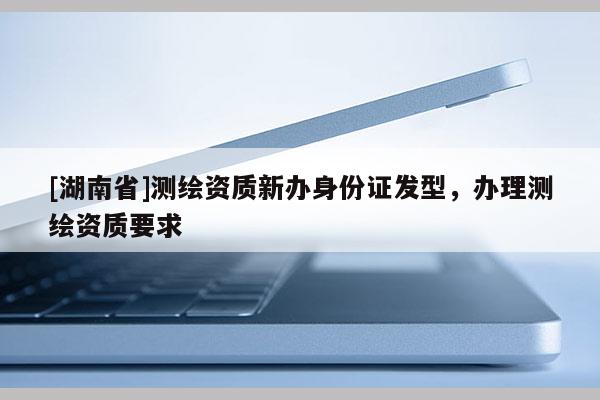 [湖南省]測(cè)繪資質(zhì)新辦身份證發(fā)型，辦理測(cè)繪資質(zhì)要求