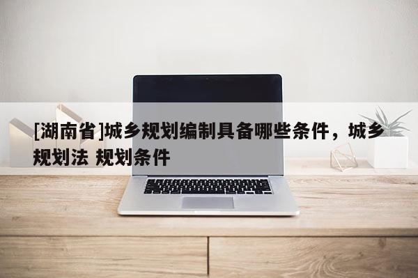 [湖南省]城鄉(xiāng)規(guī)劃編制具備哪些條件，城鄉(xiāng)規(guī)劃法 規(guī)劃條件