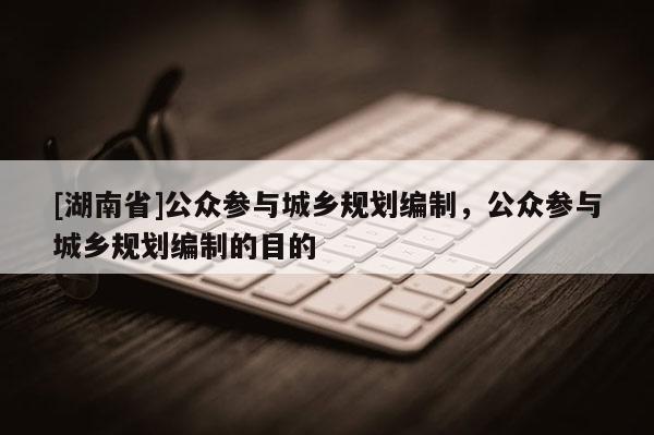 [湖南省]公眾參與城鄉(xiāng)規(guī)劃編制，公眾參與城鄉(xiāng)規(guī)劃編制的目的