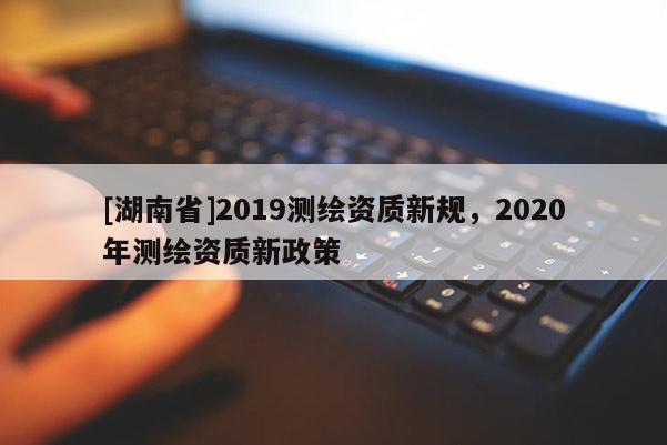 [湖南省]2019測(cè)繪資質(zhì)新規(guī)，2020年測(cè)繪資質(zhì)新政策