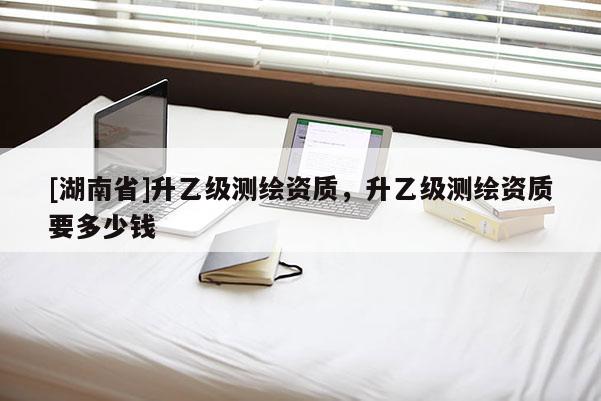 [湖南省]升乙級(jí)測(cè)繪資質(zhì)，升乙級(jí)測(cè)繪資質(zhì)要多少錢