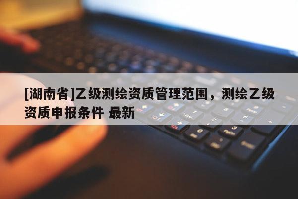[湖南省]乙級測繪資質(zhì)管理范圍，測繪乙級資質(zhì)申報條件 最新