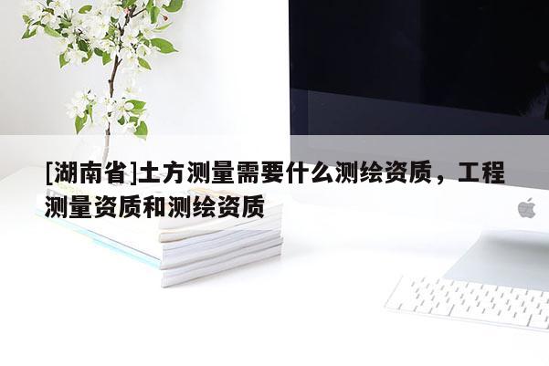 [湖南省]土方測(cè)量需要什么測(cè)繪資質(zhì)，工程測(cè)量資質(zhì)和測(cè)繪資質(zhì)