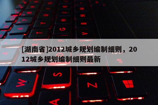 [湖南省]2012城鄉(xiāng)規(guī)劃編制細則，2012城鄉(xiāng)規(guī)劃編制細則最新