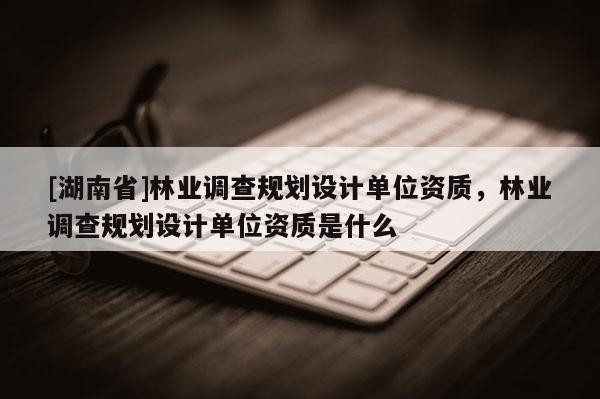 [湖南省]林業(yè)調(diào)查規(guī)劃設(shè)計(jì)單位資質(zhì)，林業(yè)調(diào)查規(guī)劃設(shè)計(jì)單位資質(zhì)是什么