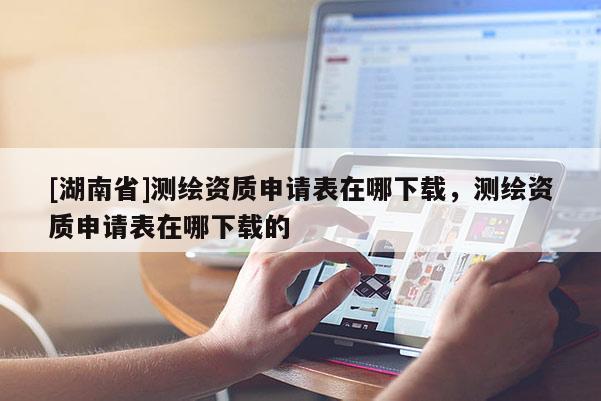 [湖南省]測繪資質(zhì)申請表在哪下載，測繪資質(zhì)申請表在哪下載的