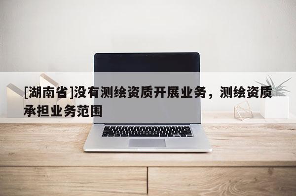 [湖南省]沒有測(cè)繪資質(zhì)開展業(yè)務(wù)，測(cè)繪資質(zhì)承擔(dān)業(yè)務(wù)范圍