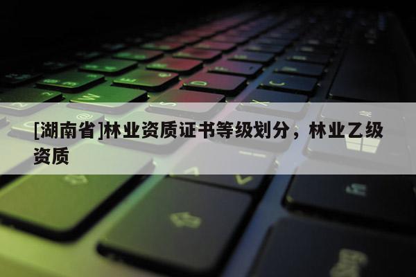 [湖南省]林業(yè)資質(zhì)證書等級(jí)劃分，林業(yè)乙級(jí)資質(zhì)