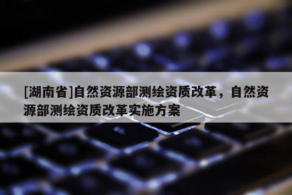 [湖南省]自然資源部測繪資質(zhì)改革，自然資源部測繪資質(zhì)改革實施方案