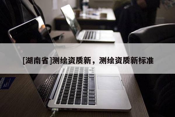 [湖南省]測(cè)繪資質(zhì)新，測(cè)繪資質(zhì)新標(biāo)準(zhǔn)
