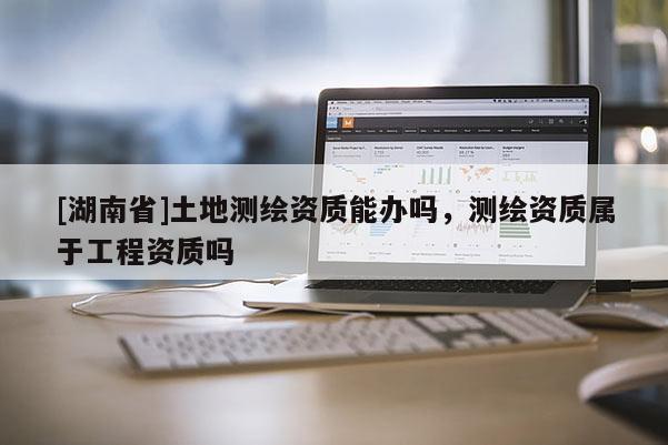 [湖南省]土地測(cè)繪資質(zhì)能辦嗎，測(cè)繪資質(zhì)屬于工程資質(zhì)嗎