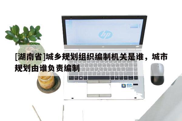 [湖南省]城鄉(xiāng)規(guī)劃組織編制機關(guān)是誰，城市規(guī)劃由誰負責(zé)編制