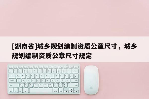 [湖南省]城鄉(xiāng)規(guī)劃編制資質(zhì)公章尺寸，城鄉(xiāng)規(guī)劃編制資質(zhì)公章尺寸規(guī)定