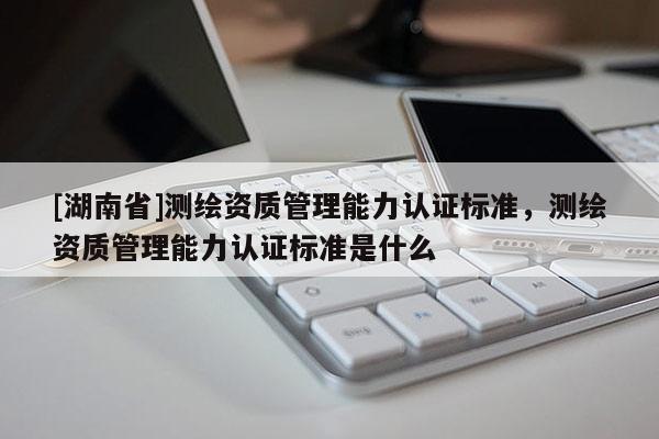 [湖南省]測(cè)繪資質(zhì)管理能力認(rèn)證標(biāo)準(zhǔn)，測(cè)繪資質(zhì)管理能力認(rèn)證標(biāo)準(zhǔn)是什么