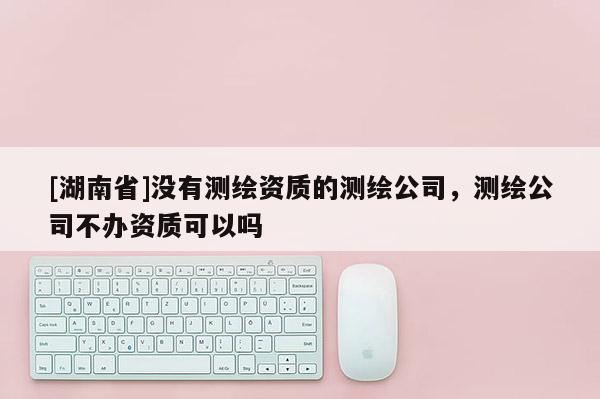 [湖南省]沒有測繪資質(zhì)的測繪公司，測繪公司不辦資質(zhì)可以嗎