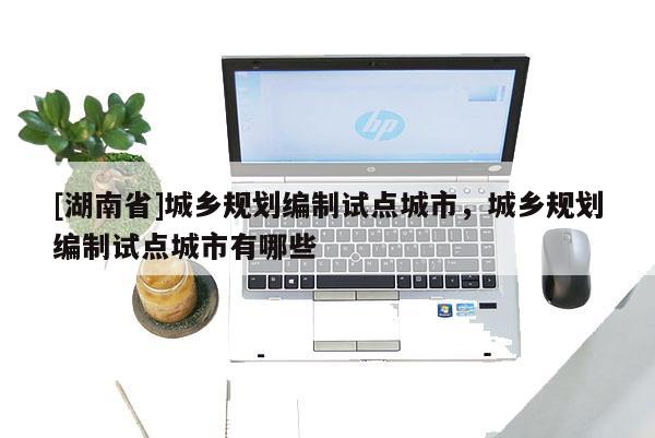 [湖南省]城鄉(xiāng)規(guī)劃編制試點城市，城鄉(xiāng)規(guī)劃編制試點城市有哪些