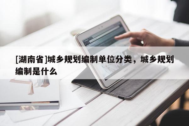 [湖南省]城鄉(xiāng)規(guī)劃編制單位分類，城鄉(xiāng)規(guī)劃編制是什么