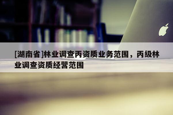 [湖南省]林業(yè)調(diào)查丙資質(zhì)業(yè)務(wù)范圍，丙級(jí)林業(yè)調(diào)查資質(zhì)經(jīng)營范圍