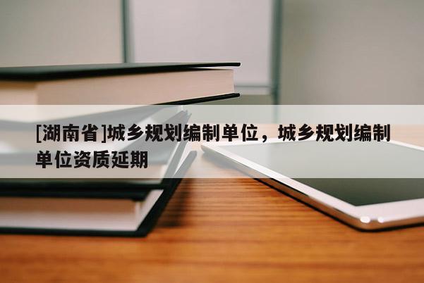 [湖南省]城鄉(xiāng)規(guī)劃編制單位，城鄉(xiāng)規(guī)劃編制單位資質(zhì)延期