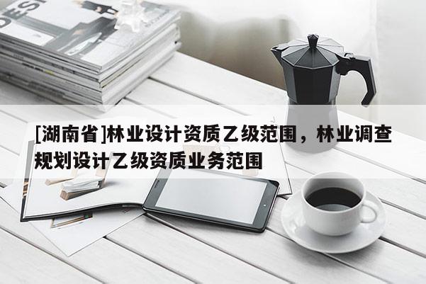 [湖南省]林業(yè)設(shè)計資質(zhì)乙級范圍，林業(yè)調(diào)查規(guī)劃設(shè)計乙級資質(zhì)業(yè)務(wù)范圍